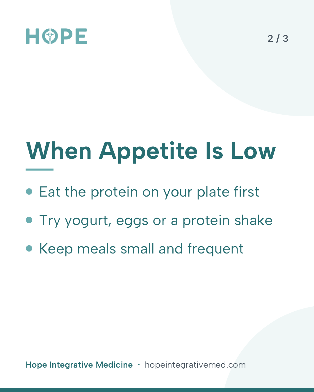Card 2 of 3: When Appetite Is Low. Eat the protein on your plate first. Try yogurt, eggs or a protein shake. Keep meals small and frequent.